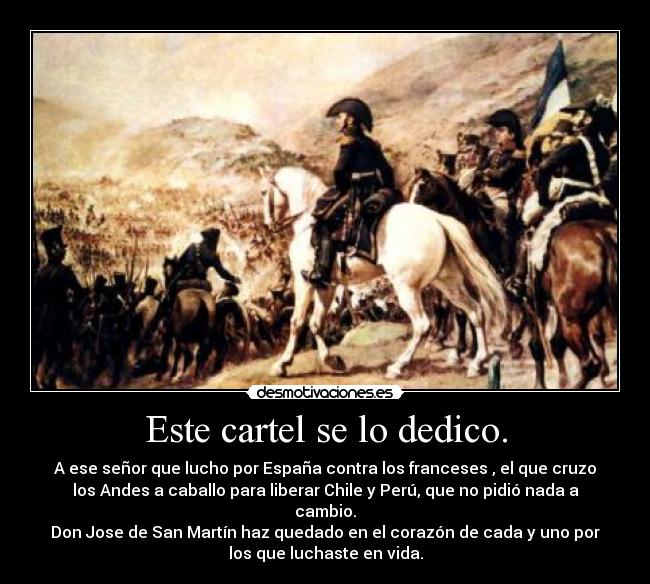 Este cartel se lo dedico. - A ese señor que lucho por España contra los franceses , el que cruzo
los Andes a caballo para liberar Chile y Perú, que no pidió nada a
cambio.
Don Jose de San Martín haz quedado en el corazón de cada y uno por
los que luchaste en vida.