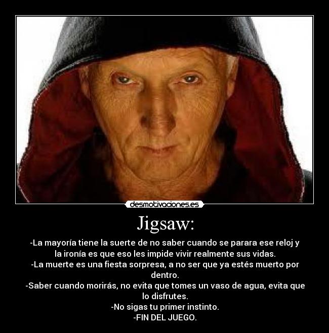 Jigsaw: - -La mayoría tiene la suerte de no saber cuando se parara ese reloj y
la ironía es que eso les impide vivir realmente sus vidas.
-La muerte es una fiesta sorpresa, a no ser que ya estés muerto por
dentro.
-Saber cuando morirás, no evita que tomes un vaso de agua, evita que
lo disfrutes.
-No sigas tu primer instinto.
-FIN DEL JUEGO.