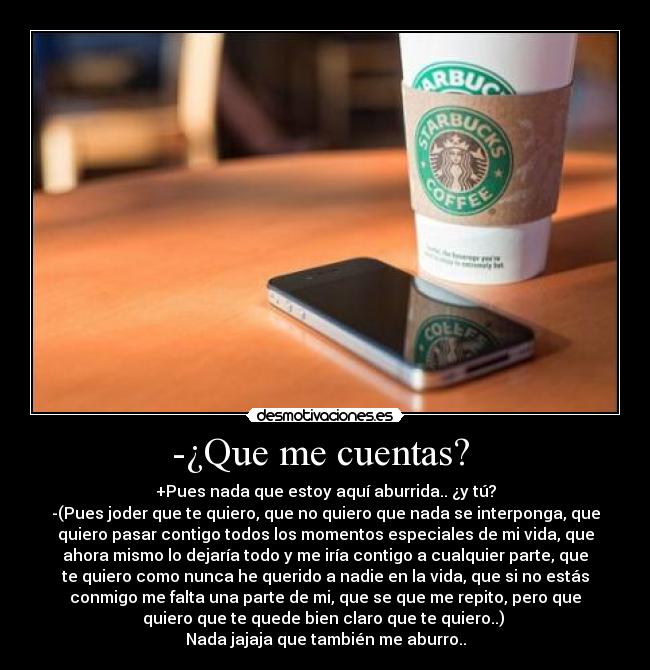 -¿Que me cuentas?  - +Pues nada que estoy aquí aburrida.. ¿y tú?
-(Pues joder que te quiero, que no quiero que nada se interponga, que
quiero pasar contigo todos los momentos especiales de mi vida, que
ahora mismo lo dejaría todo y me iría contigo a cualquier parte, que
te quiero como nunca he querido a nadie en la vida, que si no estás
conmigo me falta una parte de mi, que se que me repito, pero que
quiero que te quede bien claro que te quiero..) 
Nada jajaja que también me aburro..