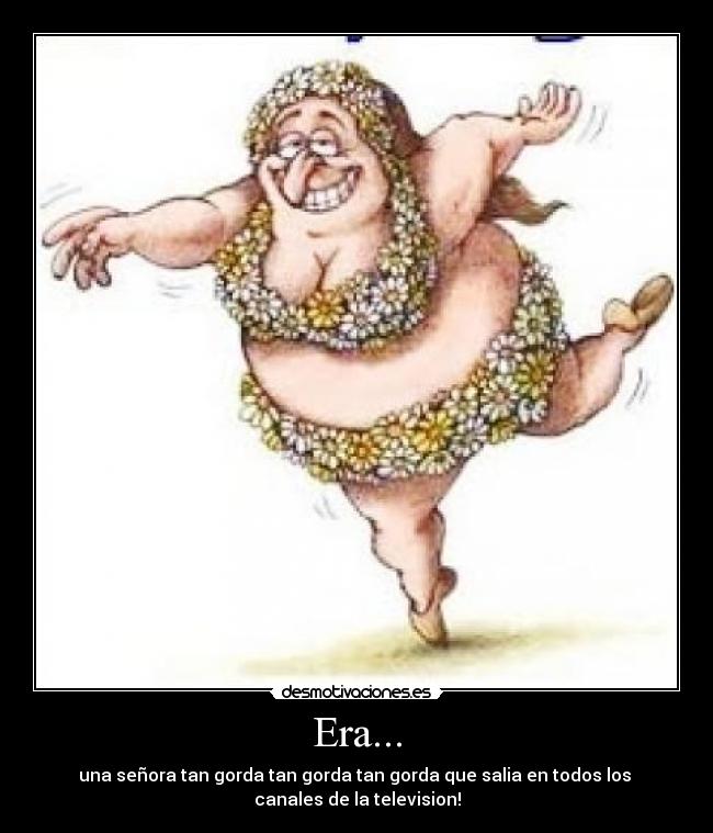 Era... - una señora tan gorda tan gorda tan gorda que salia en todos los
canales de la television!