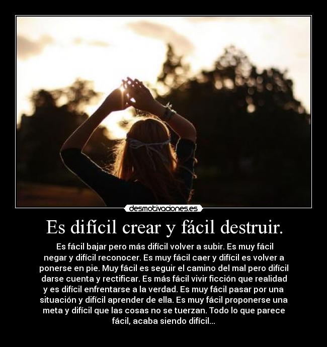 Es difícil crear y fácil destruir. -  Es fácil bajar pero más difícil volver a subir. Es muy fácil
negar y difícil reconocer. Es muy fácil caer y difícil es volver a
ponerse en pie. Muy fácil es seguir el camino del mal pero difícil
darse cuenta y rectificar. Es más fácil vivir ficción que realidad
y es difícil enfrentarse a la verdad. Es muy fácil pasar por una
situación y difícil aprender de ella. Es muy fácil proponerse una
meta y difícil que las cosas no se tuerzan. Todo lo que parece
fácil, acaba siendo difícil...
