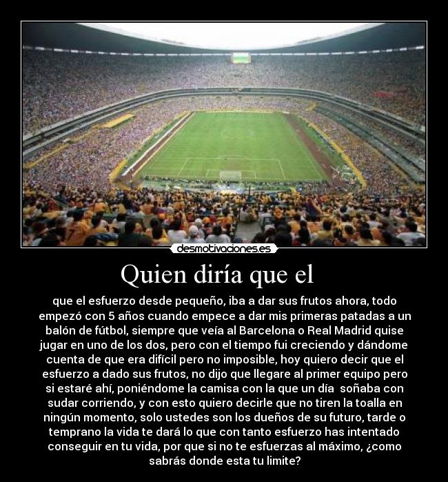Quien diría que el - que el esfuerzo desde pequeño, iba a dar sus frutos ahora, todo
empezó con 5 años cuando empece a dar mis primeras patadas a un
balón de fútbol, siempre que veía al Barcelona o Real Madrid quise
jugar en uno de los dos, pero con el tiempo fui creciendo y dándome
cuenta de que era difícil pero no imposible, hoy quiero decir que el
esfuerzo a dado sus frutos, no dijo que llegare al primer equipo pero
si estaré ahí, poniéndome la camisa con la que un día soñaba con
sudar corriendo, y con esto quiero decirle que no tiren la toalla en
ningún momento, solo ustedes son los dueños de su futuro, tarde o
temprano la vida te dará lo que con tanto esfuerzo has intentado
conseguir en tu vida, por que si no te esfuerzas al máximo, ¿como
sabrás donde esta tu limite?
