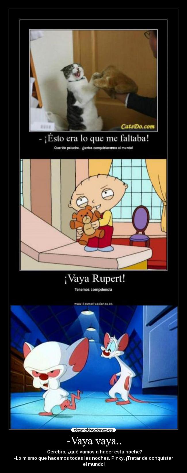 -Vaya vaya.. - -Cerebro, ¿qué vamos a hacer esta noche?
-Lo mismo que hacemos todas las noches, Pinky. ¡Tratar de conquistar el mundo!