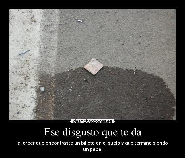 Ese disgusto que te da - al creer que encontraste un billete en el suelo y que termino siendo un papel