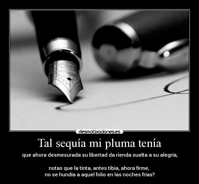 Tal sequía mi pluma tenía - que ahora desmesurada su libertad da rienda suelta a su alegría,

notas que la tinta, antes tibia, ahora firme, 
no se hundía a aquel folio en las noches frías?