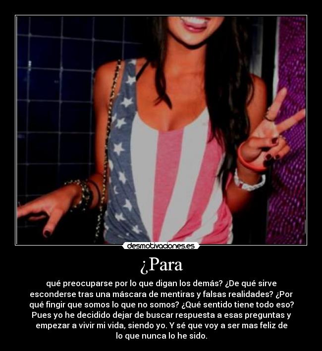 ¿Para - qué preocuparse por lo que digan los demás? ¿De qué sirve
esconderse tras una máscara de mentiras y falsas realidades? ¿Por
qué fingir que somos lo que no somos? ¿Qué sentido tiene todo eso?
Pues yo he decidido dejar de buscar respuesta a esas preguntas y
empezar a vivir mi vida, siendo yo. Y sé que voy a ser mas feliz de
lo que nunca lo he sido.