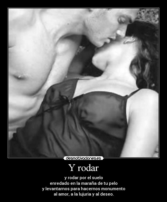 Y rodar - y rodar por el suelo
enredado en la maraña de tu pelo
y levantarnos para hacernos monumento
al amor, a la lujuria y al deseo.