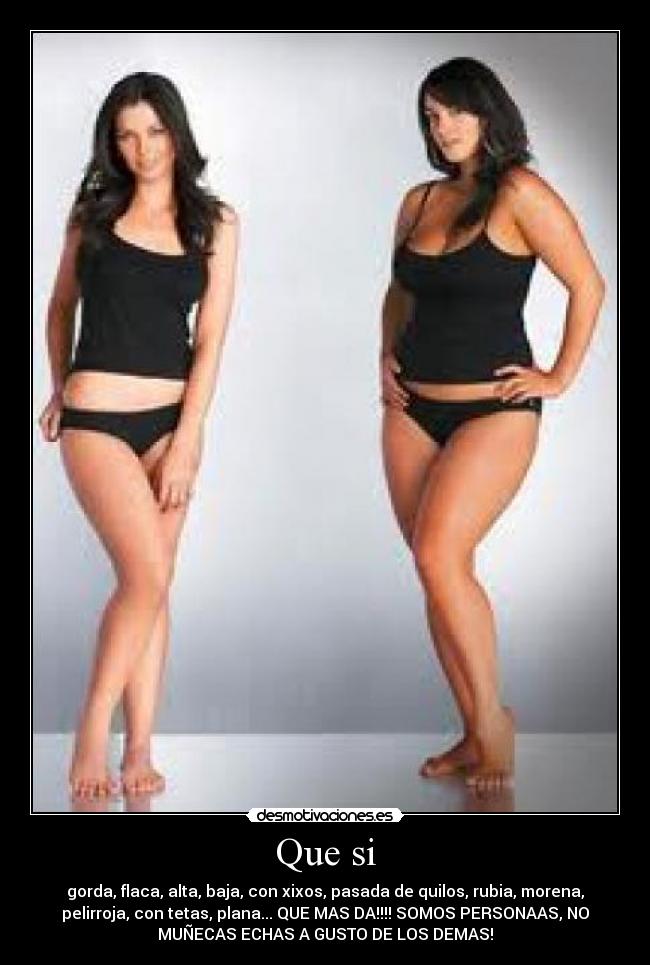 Que si - gorda, flaca, alta, baja, con xixos, pasada de quilos, rubia, morena,
pelirroja, con tetas, plana... QUE MAS DA!!!! SOMOS PERSONAAS, NO
MUÑECAS ECHAS A GUSTO DE LOS DEMAS!