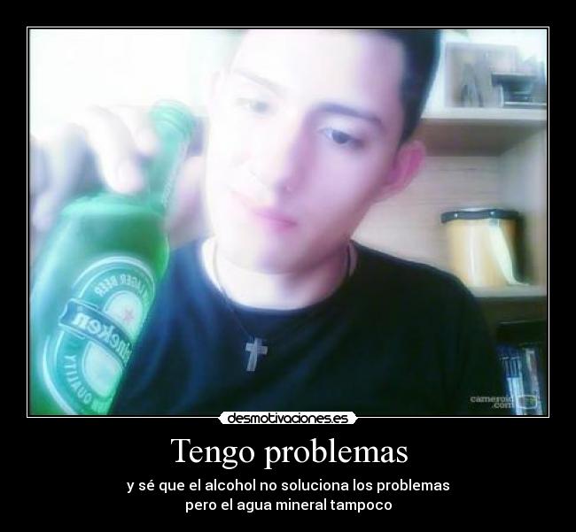Tengo problemas - y sé que el alcohol no soluciona los problemas
pero el agua mineral tampoco
