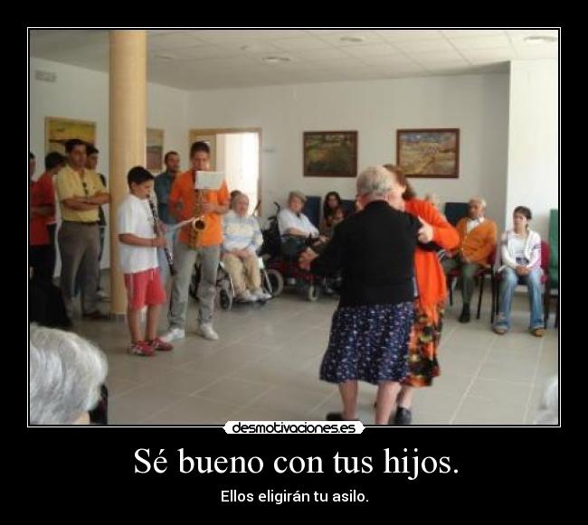 Sé bueno con tus hijos. - Ellos eligirán tu asilo.