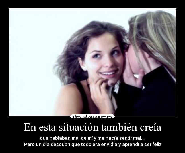 En esta situación también creía - que hablaban mal de mí y me hacía sentir mal... 
Pero un día descubrí que todo era envidia y aprendí a ser feliz