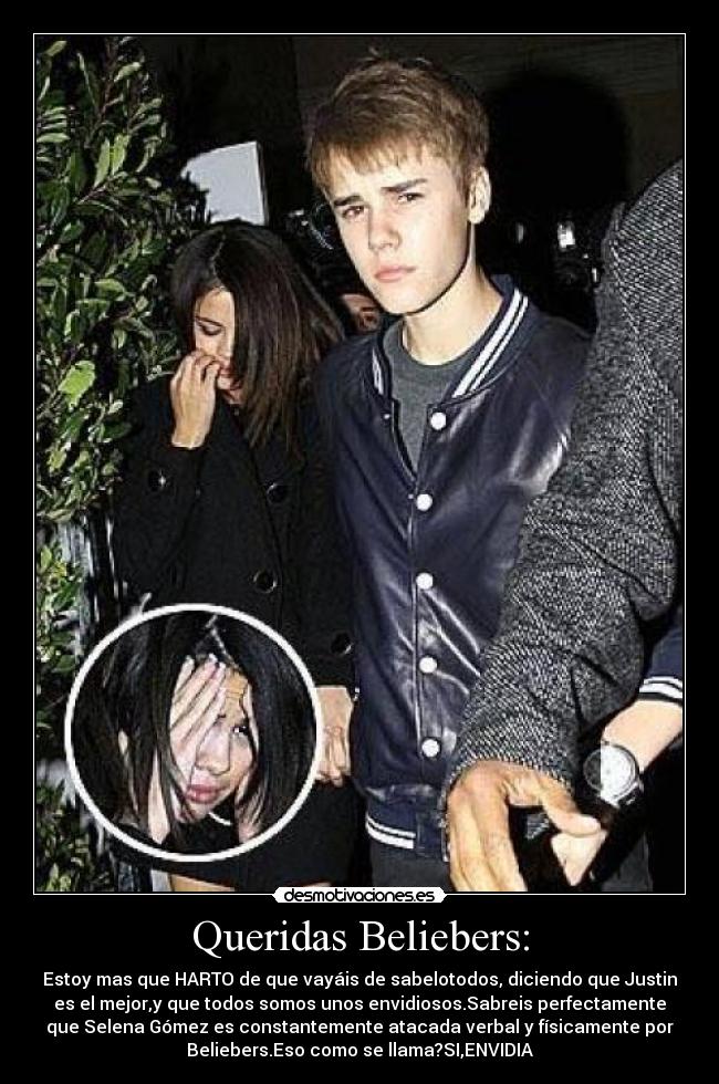 Queridas Beliebers: - Estoy mas que HARTO de que vayáis de sabelotodos, diciendo que Justin
es el mejor,y que todos somos unos envidiosos.Sabreis perfectamente
que Selena Gómez es constantemente atacada verbal y físicamente por
Beliebers.Eso como se llama?SI,ENVIDIA