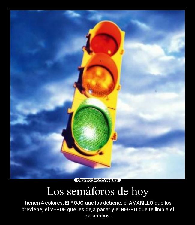Los semáforos de hoy - tienen 4 colores: El ROJO que los detiene, el AMARILLO que los
previene, el VERDE que les deja pasar y el NEGRO que te limpia el
parabrisas.