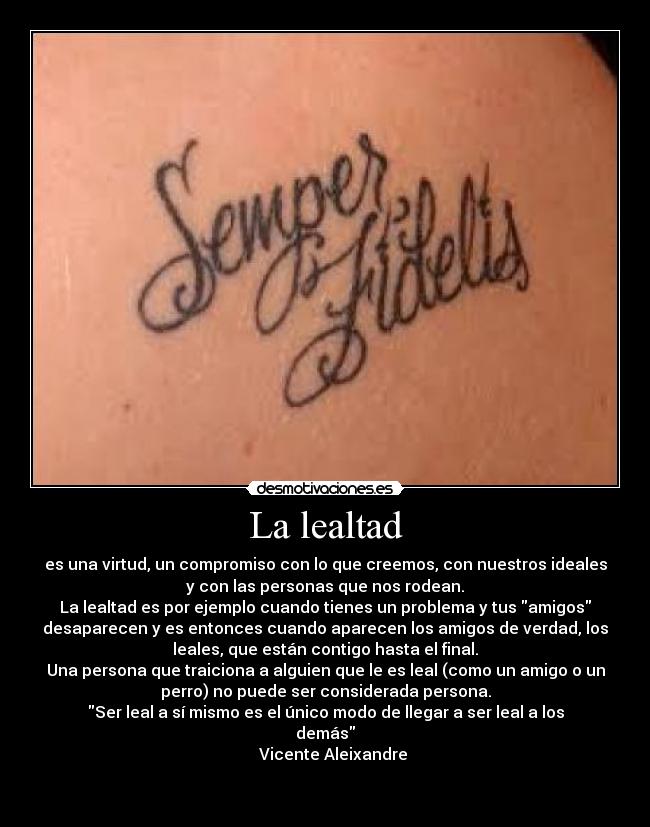 La lealtad - es una virtud, un compromiso con lo que creemos, con nuestros ideales
y con las personas que nos rodean.
La lealtad es por ejemplo cuando tienes un problema y tus amigos
desaparecen y es entonces cuando aparecen los amigos de verdad, los
leales, que están contigo hasta el final.
Una persona que traiciona a alguien que le es leal (como un amigo o un
perro) no puede ser considerada persona.
Ser leal a sí mismo es el único modo de llegar a ser leal a los
demás
Vicente Aleixandre