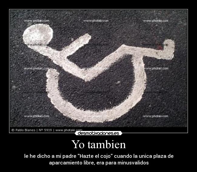 Yo tambien - le he dicho a mi padre Hazte el cojo cuando la unica plaza de
aparcamiento libre, era para minusvalidos