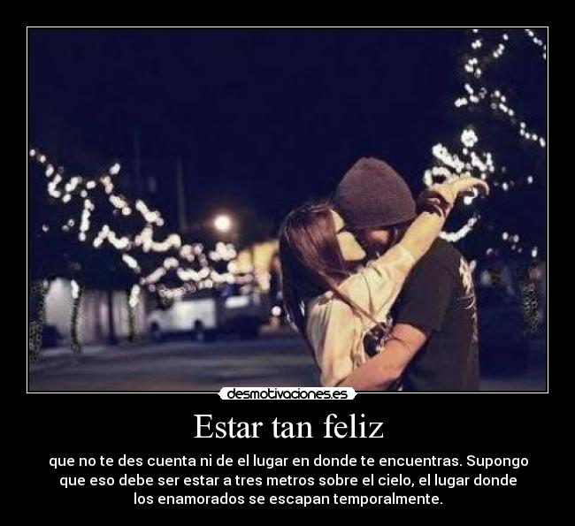 Estar tan feliz - que no te des cuenta ni de el lugar en donde te encuentras. Supongo
que eso debe ser estar a tres metros sobre el cielo, el lugar donde
los enamorados se escapan temporalmente.