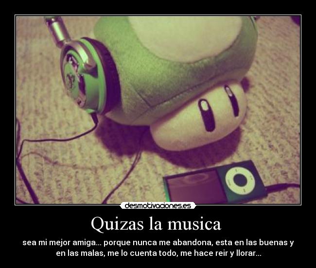 Quizas la musica  - sea mi mejor amiga... porque nunca me abandona, esta en las buenas y
en las malas, me lo cuenta todo, me hace reir y llorar...