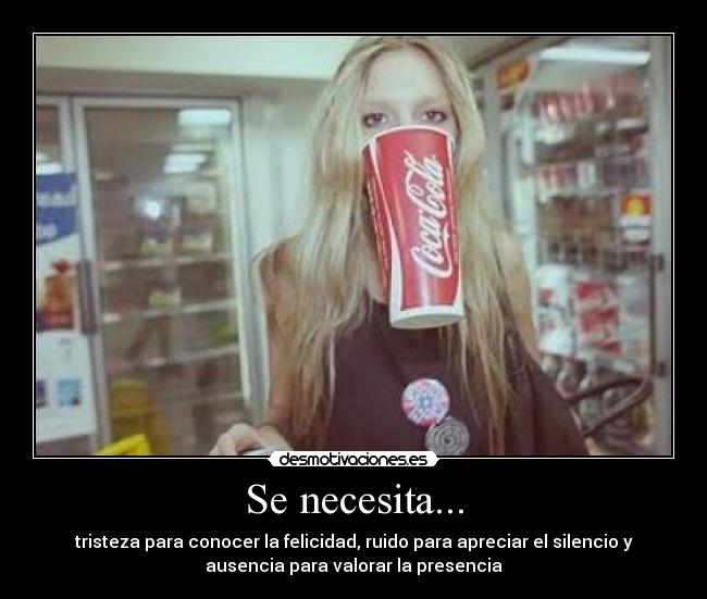 Se necesita... - tristeza para conocer la felicidad, ruido para apreciar el silencio y
ausencia para valorar la presencia