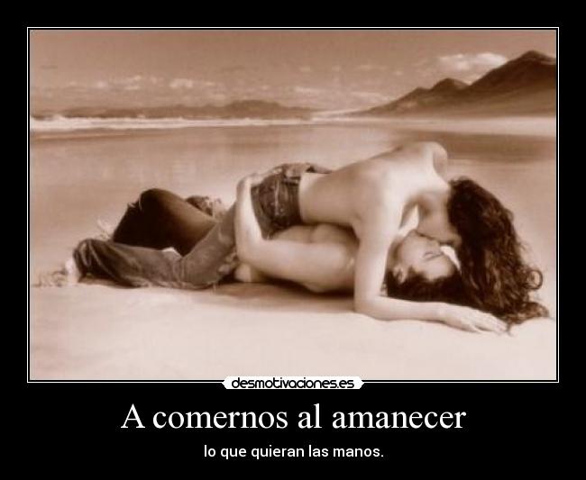 A comernos al amanecer - lo que quieran las manos.