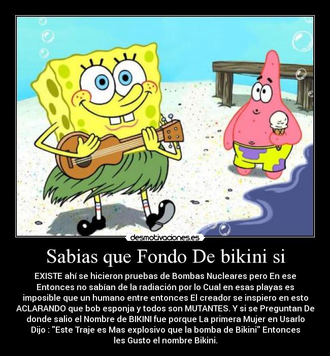 Sabias que Fondo De bikini si - EXISTE ahí se hicieron pruebas de Bombas Nucleares pero En ese
Entonces no sabían de la radiación por lo Cual en esas playas es
imposible que un humano entre entonces El creador se inspiero en esto
ACLARANDO que bob esponja y todos son MUTANTES. Y si se Preguntan De
donde salio el Nombre de BIKINI fue porque La primera Mujer en Usarlo
Dijo : Este Traje es Mas explosivo que la bomba de Bikini Entonces
les Gusto el nombre Bikini.