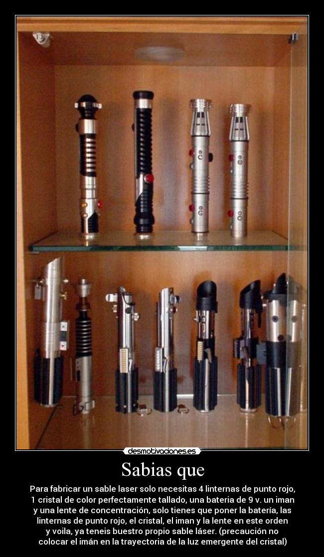 Sabias que - Para fabricar un sable laser solo necesitas 4 linternas de punto rojo,
1 cristal de color perfectamente tallado, una bateria de 9 v. un iman
y una lente de concentración, solo tienes que poner la batería, las
linternas de punto rojo, el cristal, el iman y la lente en este orden
y voila, ya teneis buestro propio sable láser. (precaución no
colocar el imán en la trayectoria de la luz emergente del cristal)