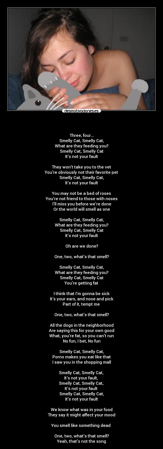   - 
Three, four...
Smelly Cat, Smelly Cat,
What are they feeding you?
Smelly Cat, Smelly Cat
Its not your fault

They wont take you to the vet
Youre obviously not their favorite pet
Smelly Cat, Smelly Cat,
Its not your fault

You may not be a bed of roses
Youre not friend to those with noses
Ill miss you before were done
Or the world will smell as one

Smelly Cat, Smelly Cat,
What are they feeding you?
Smelly Cat, Smelly Cat
Its not your fault

Oh are we done?

One, two, whats that smell?

Smelly Cat, Smelly Cat,
What are they feeding you?
Smelly Cat, Smelly Cat
Youre getting fat

I think that Im gonna be sick
Its your ears, and nose and pick
Part of it, tempt me 

One, two, whats that smell?

All the dogs in the neighborhood
Are saying this for your own good
What, youre fat, so you cant run
No fun, I bet, No fun

Smelly Cat, Smelly Cat,
Porno makes you eat like that
I saw you in the shopping mall

Smelly Cat, Smelly Cat, 
Its not your fault, 
Smelly Cat, Smelly Cat, 
Its not your fault 
Smelly Cat, Smelly Cat,
Its not your fault

We know what was in your food
They say it might affect your mood

You smell like something dead 

One, two, whats that smell?
Yeah, thats not the song