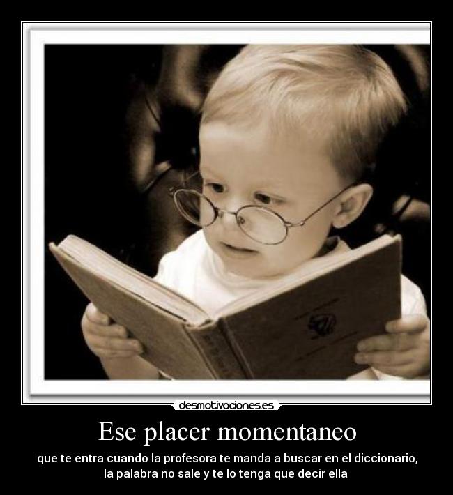 Ese placer momentaneo - que te entra cuando la profesora te manda a buscar en el diccionario,
la palabra no sale y te lo tenga que decir ella 