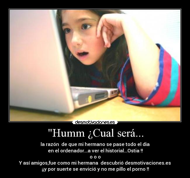 Humm ¿Cual será... - la razón de que mi hermano se pase todo el dia
en el ordenador...a ver el historial...Ostia !!
o o o
Y así amigos,fue como mi hermana descubrió desmotivaciones.es
¡¡y por suerte se envició y no me pillo el porno !!