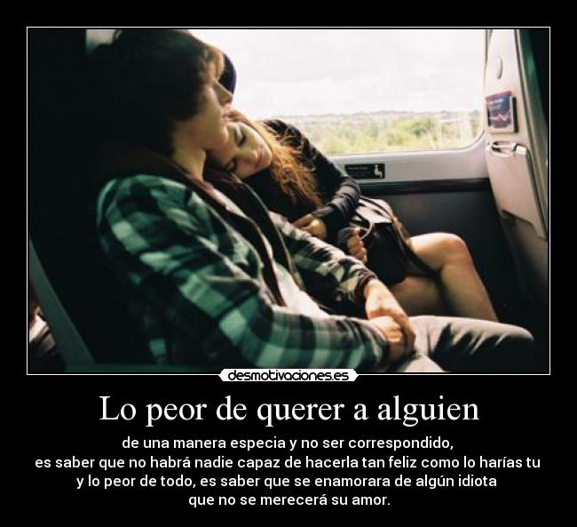 Lo peor de querer a alguien - de una manera especia y no ser correspondido, 
es saber que no habrá nadie capaz de hacerla tan feliz como lo harías tu 
y lo peor de todo, es saber que se enamorara de algún idiota 
que no se merecerá su amor.