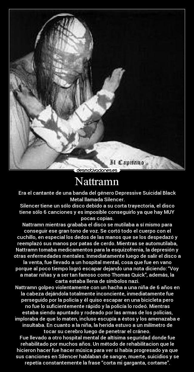 Nattramn - Era el cantante de una banda del género Depressive Suicidal Black
Metal llamada Silencer.
Silencer tiene un sólo disco debido a su corta trayectoria, el disco
tiene sólo 6 canciones y es imposible conseguirlo ya que hay MUY
pocas copias.
Nattramn mientras grababa el disco se mutilaba a sí mismo para
conseguir ese gran tono de voz. Se cortó todo el cuerpo con el
cuchillo, en especial los dedos de las manos que se los despedazó y
reemplazó sus manos por patas de cerdo. Mientras se automutilaba,
Nattramn tomaba medicamentos para la esquizofrenia, la depresión y
otras enfermedades mentales. Inmediatamente luego de salir el disco a
la venta, fue llevado a un hospital mental, cosa que fue en vano
porque al poco tiempo logró escapar dejando una nota diciendo: “Voy
a matar niñas y a ser tan famoso como Thomas Quick”, además, la
carta estaba llena de símbolos nazi.
Nattramn golpeo violentamente con un hacha a una niña de 6 años en
la cabeza dejándola totalmente inconciente, inmediatamente fue
perseguido por la policía y él quiso escapar en una bicicleta pero
no fue lo suficientemente rápido y la policía lo rodeó. Mientras
estaba siendo apuntado y rodeado por las armas de los policias,
imploraba de que lo maten, incluso escupía a éstos y los amenazaba e
insultaba. En cuanto a la niña, la herida estuvo a un milímetro de
tocar su cerebro luego de penetrar el cráneo.
Fue llevado a otro hospital mental de altísima seguridad donde fue
rehabilitado por muchos años. Un método de rehabilitacion que le
hicieron hacer fue hacer música para ver si había progresado ya que
sus canciones en Silencer hablaban de sangre, muerte, suicidios y se
repetía constantemente la frase “corta mi garganta, cortame”.