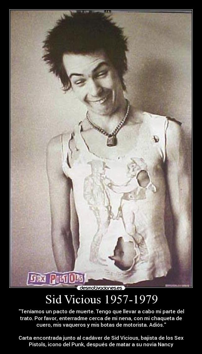 Sid Vicious 1957-1979 - Teníamos un pacto de muerte. Tengo que llevar a cabo mi parte del
trato. Por favor, enterradme cerca de mi nena, con mi chaqueta de
cuero, mis vaqueros y mis botas de motorista. Adiós.
Carta encontrada junto al cadáver de Sid Vicious, bajista de los Sex
Pistols, icono del Punk, después de matar a su novia Nancy