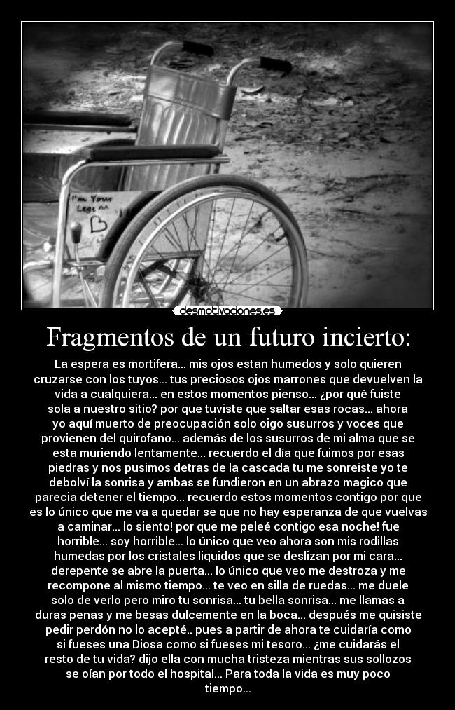 Fragmentos de un futuro incierto: - La espera es mortifera... mis ojos estan humedos y solo quieren
cruzarse con los tuyos... tus preciosos ojos marrones que devuelven la
vida a cualquiera... en estos momentos pienso... ¿por qué fuiste
sola a nuestro sitio? por que tuviste que saltar esas rocas... ahora
yo aquí muerto de preocupación solo oigo susurros y voces que
provienen del quirofano... además de los susurros de mi alma que se
esta muriendo lentamente... recuerdo el día que fuimos por esas
piedras y nos pusimos detras de la cascada tu me sonreiste yo te
debolví la sonrisa y ambas se fundieron en un abrazo magico que
parecia detener el tiempo... recuerdo estos momentos contigo por que
es lo único que me va a quedar se que no hay esperanza de que vuelvas
a caminar... lo siento! por que me peleé contigo esa noche! fue
horrible... soy horrible... lo único que veo ahora son mis rodillas
humedas por los cristales liquidos que se deslizan por mi cara...
derepente se abre la puerta... lo único que veo me destroza y me
recompone al mismo tiempo... te veo en silla de ruedas... me duele
solo de verlo pero miro tu sonrisa... tu bella sonrisa... me llamas a
duras penas y me besas dulcemente en la boca... después me quisiste
pedir perdón no lo acepté.. pues a partir de ahora te cuidaría como
si fueses una Diosa como si fueses mi tesoro... ¿me cuidarás el
resto de tu vida? dijo ella con mucha tristeza mientras sus sollozos
se oían por todo el hospital... Para toda la vida es muy poco
tiempo...