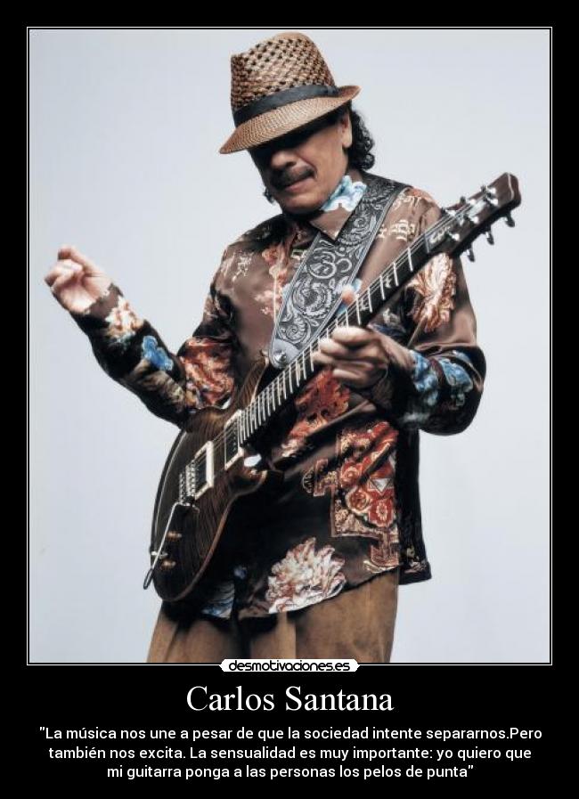 Carlos Santana - La música nos une a pesar de que la sociedad intente separarnos.Pero
también nos excita. La sensualidad es muy importante: yo quiero que
mi guitarra ponga a las personas los pelos de punta