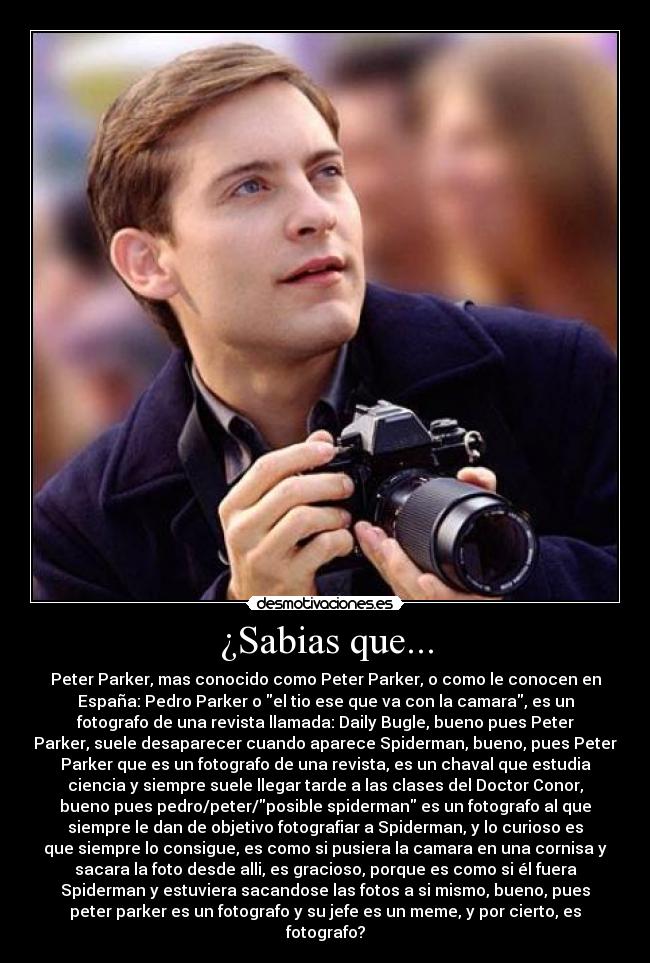 ¿Sabias que... - Peter Parker, mas conocido como Peter Parker, o como le conocen en
España: Pedro Parker o el tio ese que va con la camara, es un
fotografo de una revista llamada: Daily Bugle, bueno pues Peter
Parker, suele desaparecer cuando aparece Spiderman, bueno, pues Peter
Parker que es un fotografo de una revista, es un chaval que estudia
ciencia y siempre suele llegar tarde a las clases del Doctor Conor,
bueno pues pedro/peter/posible spiderman es un fotografo al que
siempre le dan de objetivo fotografiar a Spiderman, y lo curioso es
que siempre lo consigue, es como si pusiera la camara en una cornisa y
sacara la foto desde alli, es gracioso, porque es como si él fuera
Spiderman y estuviera sacandose las fotos a si mismo, bueno, pues
peter parker es un fotografo y su jefe es un meme, y por cierto, es
fotografo?