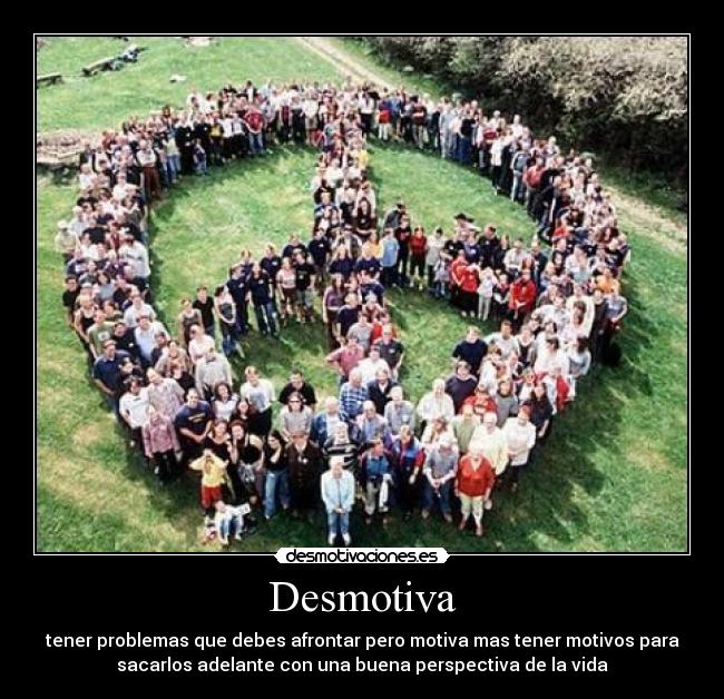 Desmotiva - tener problemas que debes afrontar pero motiva mas tener motivos para
sacarlos adelante con una buena perspectiva de la vida