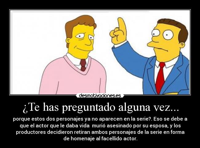 ¿Te has preguntado alguna vez... - porque estos dos personajes ya no aparecen en la serie?. Eso se debe a
que el actor que le daba vida  murió asesinado por su esposa, y los
productores decidieron retiran ambos personajes de la serie en forma
de homenaje al facellido actor.