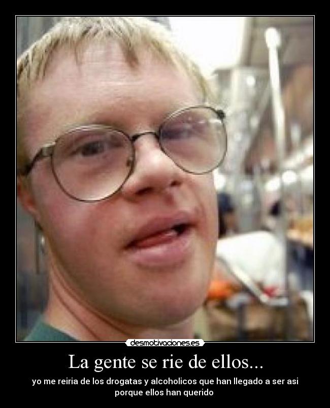 La gente se rie de ellos... - yo me reiria de los drogatas y alcoholicos que han llegado a ser asi
porque ellos han querido