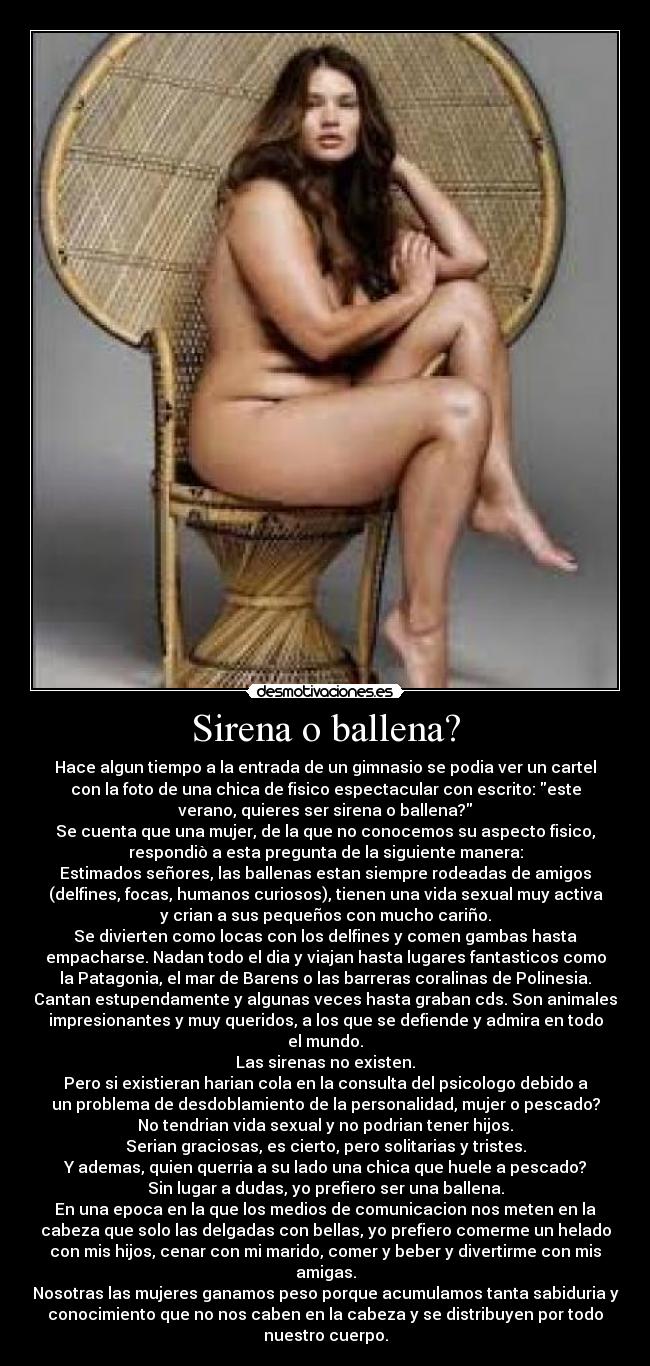 Sirena o ballena? - Hace algun tiempo a la entrada de un gimnasio se podia ver un cartel
con la foto de una chica de fisico espectacular con escrito: este
verano, quieres ser sirena o ballena?
Se cuenta que una mujer, de la que no conocemos su aspecto fisico,
respondiò a esta pregunta de la siguiente manera:
Estimados señores, las ballenas estan siempre rodeadas de amigos
(delfines, focas, humanos curiosos), tienen una vida sexual muy activa
y crian a sus pequeños con mucho cariño.
Se divierten como locas con los delfines y comen gambas hasta
empacharse. Nadan todo el dia y viajan hasta lugares fantasticos como
la Patagonia, el mar de Barens o las barreras coralinas de Polinesia.
Cantan estupendamente y algunas veces hasta graban cds. Son animales
impresionantes y muy queridos, a los que se defiende y admira en todo
el mundo.
Las sirenas no existen.
Pero si existieran harian cola en la consulta del psicologo debido a
un problema de desdoblamiento de la personalidad, mujer o pescado?
No tendrian vida sexual y no podrian tener hijos.
Serian graciosas, es cierto, pero solitarias y tristes.
Y ademas, quien querria a su lado una chica que huele a pescado?
Sin lugar a dudas, yo prefiero ser una ballena.
En una epoca en la que los medios de comunicacion nos meten en la
cabeza que solo las delgadas con bellas, yo prefiero comerme un helado
con mis hijos, cenar con mi marido, comer y beber y divertirme con mis
amigas.
Nosotras las mujeres ganamos peso porque acumulamos tanta sabiduria y
conocimiento que no nos caben en la cabeza y se distribuyen por todo
nuestro cuerpo.