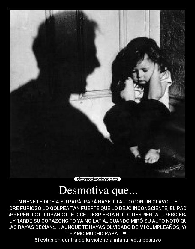 Desmotiva que... - UN NENE LE DICE A SU PAPÁ: PAPÁ RAYE TU AUTO CON UN CLAVO.... EL
PADRE FURIOSO LO GOLPEA TAN FUERTE QUE LO DEJÓ INCONSCIENTE; EL PADRE
ARREPENTIDO LLORANDO LE DICE: DESPIERTA HIJITO DESPIERTA.... PERO ERA
MUY TARDE,SU CORAZONCITO YA NO LATIA.. CUANDO MIRÓ SU AUTO NOTÓ QUE
LAS RAYAS DECÍAN:..... AUNQUE TE HAYAS OLVIDADO DE MI CUMPLEAÑOS, YO
TE AMO MUCHO PAPÁ...!!!!!!
Sí estas en contra de la violencia infantil vota positivo