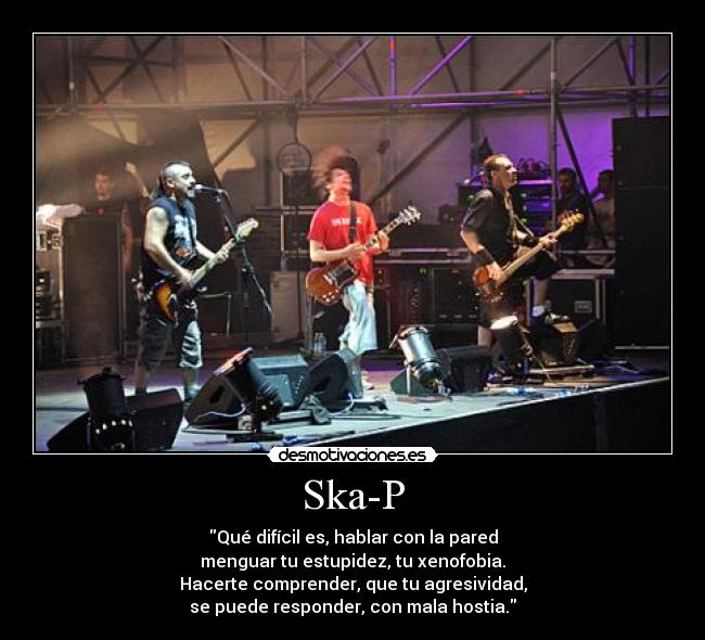 Ska-P - Qué difícil es, hablar con la pared
menguar tu estupidez, tu xenofobia.
Hacerte comprender, que tu agresividad,
se puede responder, con mala hostia.