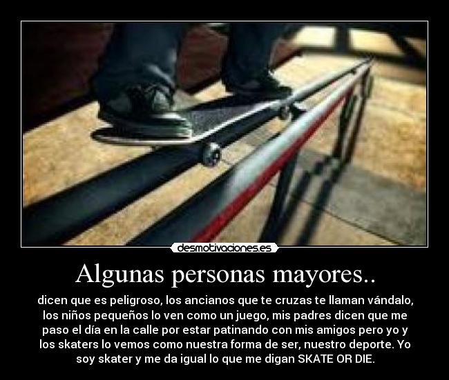 Algunas personas mayores.. - dicen que es peligroso, los ancianos que te cruzas te llaman vándalo,
los niños pequeños lo ven como un juego, mis padres dicen que me
paso el día en la calle por estar patinando con mis amigos pero yo y
los skaters lo vemos como nuestra forma de ser, nuestro deporte. Yo
soy skater y me da igual lo que me digan SKATE OR DIE.