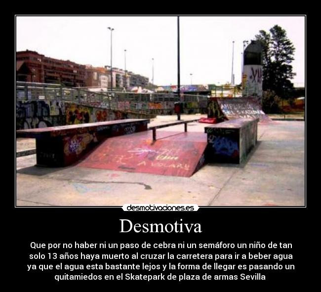 Desmotiva - Que por no haber ni un paso de cebra ni un semáforo un niño de tan
solo 13 años haya muerto al cruzar la carretera para ir a beber agua
ya que el agua esta bastante lejos y la forma de llegar es pasando un
quitamiedos en el Skatepark de plaza de armas Sevilla 