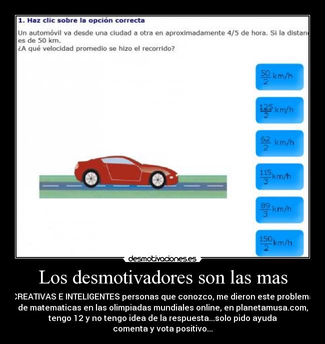 Los desmotivadores son las mas - CREATIVAS E INTELIGENTES personas que conozco, me dieron este problema
de matematicas en las olimpiadas mundiales online, en planetamusa.com,
tengo 12 y no tengo idea de la respuesta...solo pido ayuda
comenta y vota positivo...