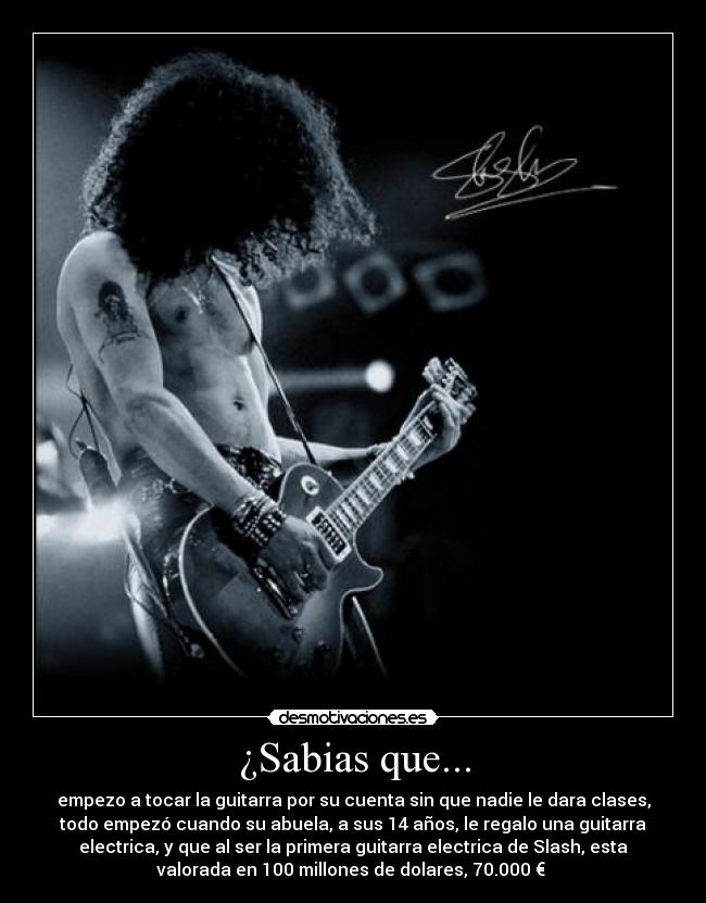 ¿Sabias que... - empezo a tocar la guitarra por su cuenta sin que nadie le dara clases,
todo empezó cuando su abuela, a sus 14 años, le regalo una guitarra
electrica, y que al ser la primera guitarra electrica de Slash, esta
valorada en 100 millones de dolares, 70.000 €