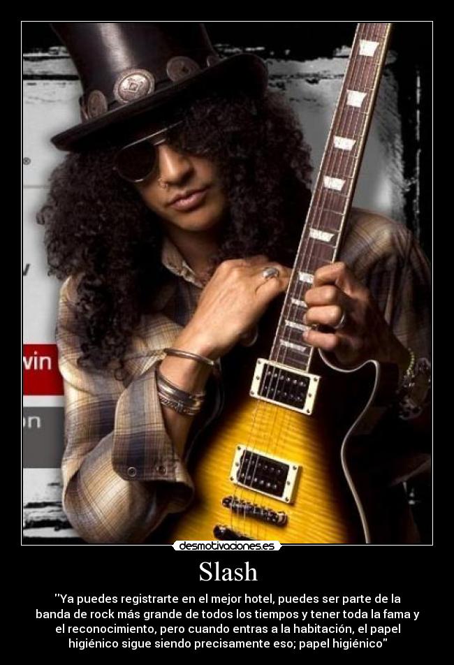Slash - Ya puedes registrarte en el mejor hotel, puedes ser parte de la
banda de rock más grande de todos los tiempos y tener toda la fama y
el reconocimiento, pero cuando entras a la habitación, el papel
higiénico sigue siendo precisamente eso; papel higiénico