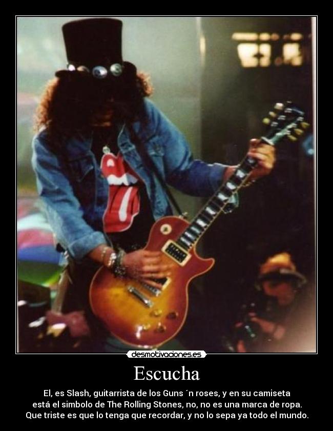 Escucha - El, es Slash, guitarrista de los Guns ´n roses, y en su camiseta
está el simbolo de The Rolling Stones, no, no es una marca de ropa.
Que triste es que lo tenga que recordar, y no lo sepa ya todo el mundo.