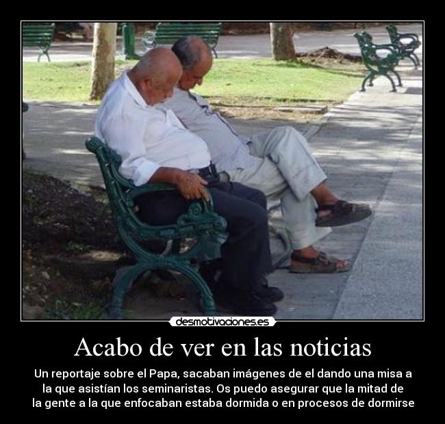 Acabo de ver en las noticias - Un reportaje sobre el Papa, sacaban imágenes de el dando una misa a
la que asistían los seminaristas. Os puedo asegurar que la mitad de
la gente a la que enfocaban estaba dormida o en procesos de dormirse