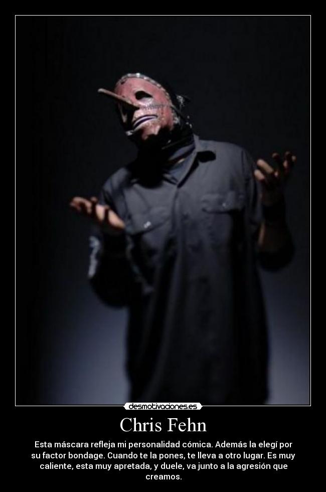 Chris Fehn - Esta máscara refleja mi personalidad cómica. Además la elegí por
su factor bondage. Cuando te la pones, te lleva a otro lugar. Es muy
caliente, esta muy apretada, y duele, va junto a la agresión que
creamos.