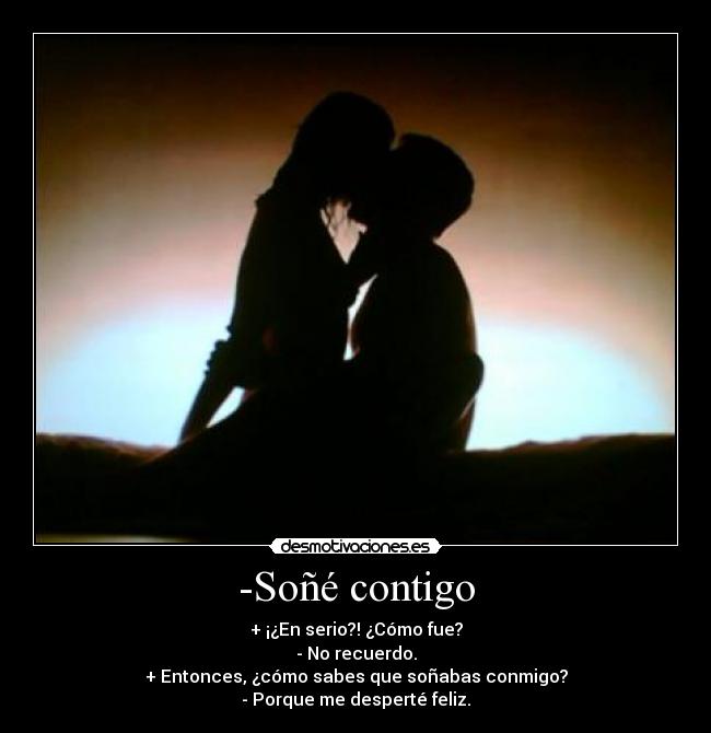 -Soñé contigo - + ¡¿En serio?! ¿Cómo fue?
- No recuerdo.
+ Entonces, ¿cómo sabes que soñabas conmigo?
- Porque me desperté feliz.