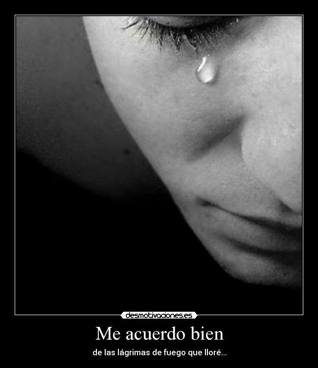 Me acuerdo bien - de las lágrimas de fuego que lloré...